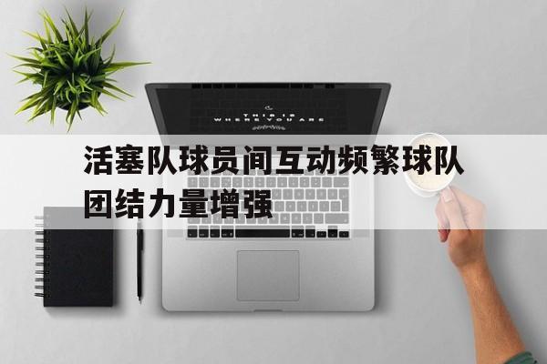 关于活塞队球员间互动频繁球队团结力量增强的信息